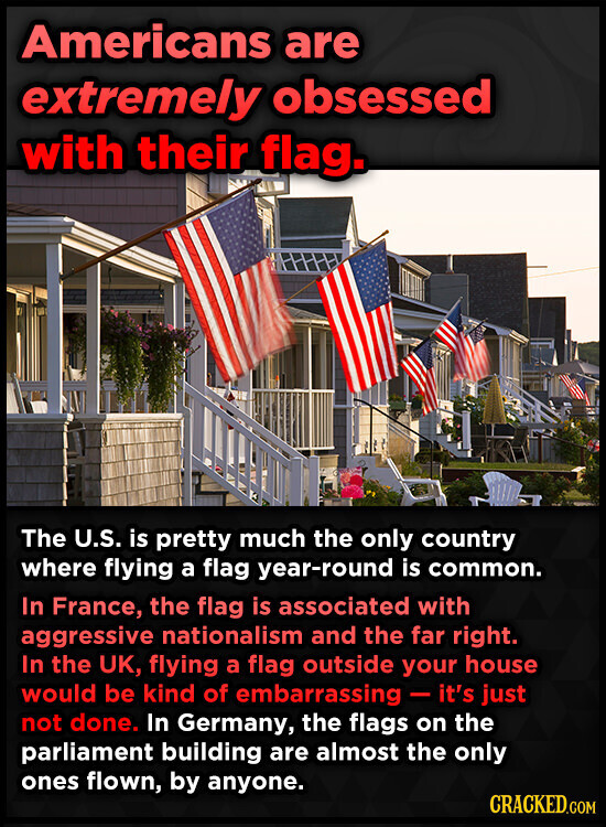 Americans are extremely obsessed with their flag. The U.S. is pretty much the only country where flying a flag year-round is common. In France, the flag is associated with aggressive nationalism and the far right. In the UK, flying a flag outside your house would be kind of embarrassing - it's just not done. In Germany, the flags on the parliament building are almost the only ones flown, by anyone. CRACKED.COM