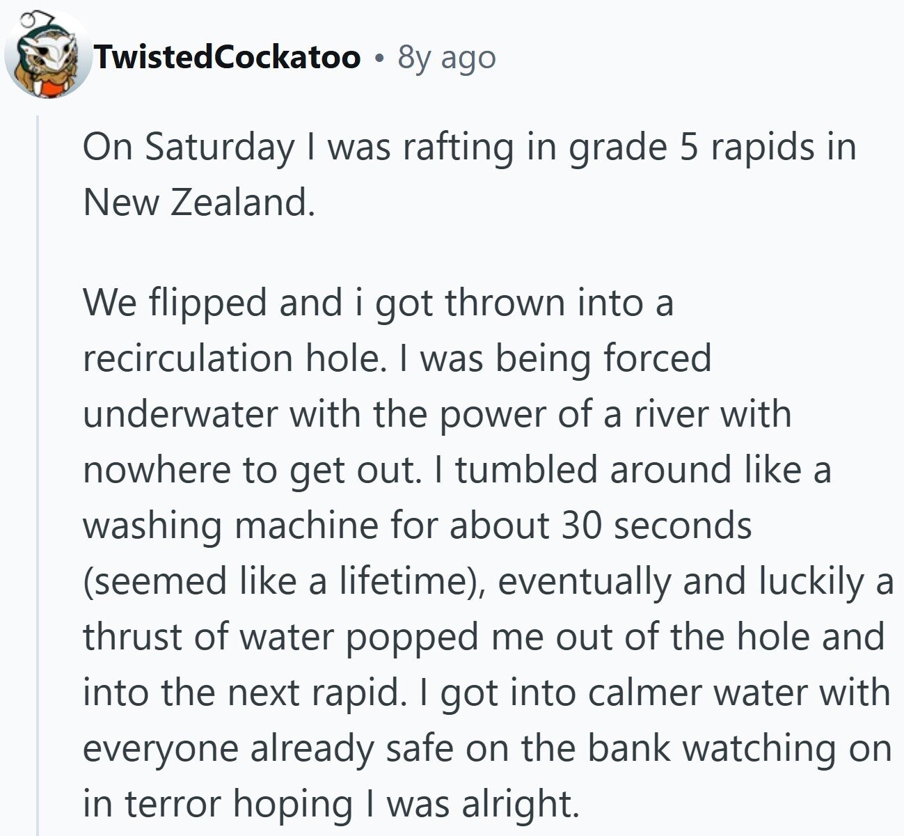 TwistedCockatoo 8y ago On Saturday I was rafting in grade 5 rapids in New Zealand. We flipped and i got thrown into a recirculation hole. I was being forced underwater with the power of a river with nowhere to get out. I tumbled around like a washing machine for about 30 seconds (seemed like a lifetime), eventually and luckily a thrust of water popped me out of the hole and into the next rapid. I got into calmer water with everyone already safe on the bank watching on in terror hoping I was alright.
