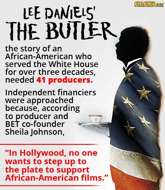 GRAGKED.COM LEE DANIELS' THE BUTLER the story of an African-American who served the White House for over three decades, needed 41 producers. Independent financiers were approached because, according to producer and BET co-founder Sheila Johnson, In Hollywood, no one wants to step up to the plate to support African-American films.