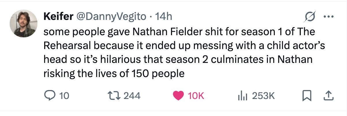 Keifer @DannyVegito 14h ... some people gave Nathan Fielder shit for season 1 of The Rehearsal because it ended up messing with a child actor's head so it's hilarious that season 2 culminates in Nathan risking the lives of 150 people 10 244 10K 253K