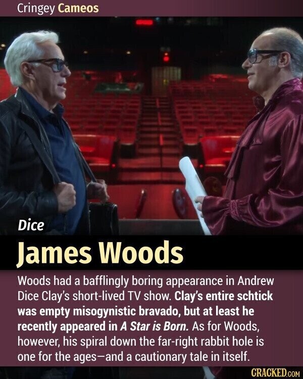 Cringey Cameos Dice James Woods Woods had a bafflingly boring appearance in Andrew Dice Clay's short-lived TV show. Clay's entire schtick was empty misogynistic bravado, but at least he recently appeared in A Star is Born. As for Woods, however, his spiral down the far-right rabbit hole is one for the ages-and a cautionary tale in itself. CRACKED.COM