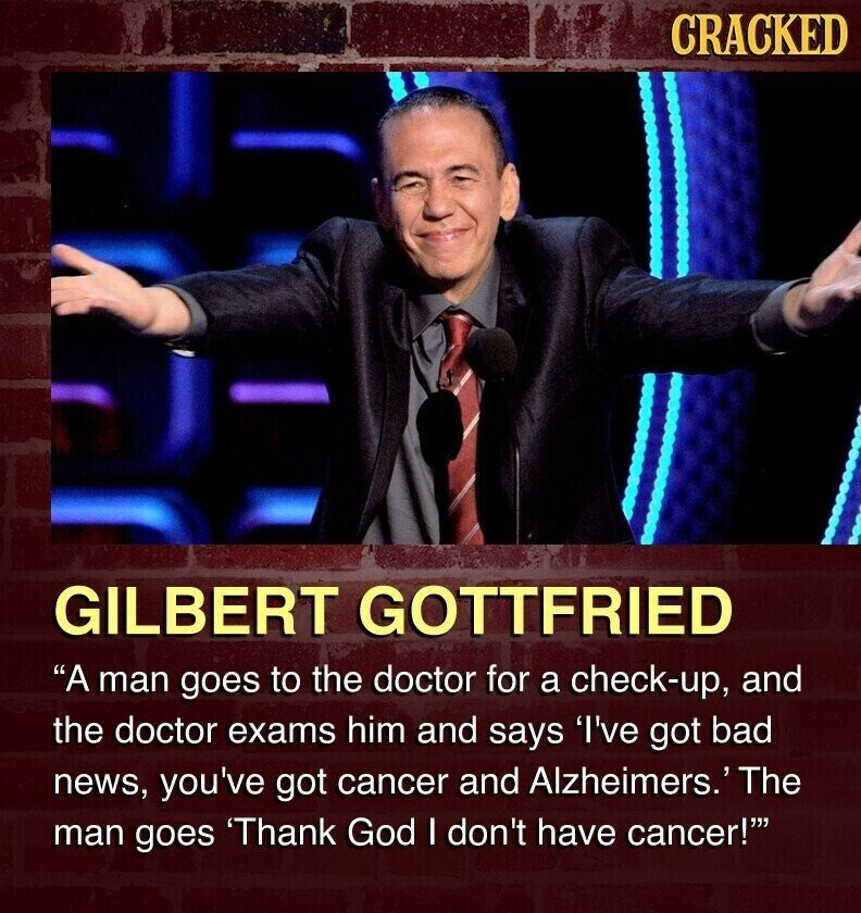 CRACKED GILBERT GOTTFRIED A man goes to the doctor for a check-up, and the doctor exams him and says 'I've got bad news, you've got cancer and Alzheimers.' The man goes 'Thank God I don't have cancer!