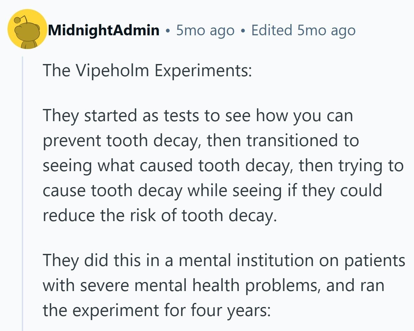 MidnightAdmin 5mo ago Edited 5mo ago The Vipeholm Experiments: They started as tests to see how you can prevent tooth decay, then transitioned to seeing what caused tooth decay, then trying to cause tooth decay while seeing if they could reduce the risk of tooth decay. They did this in a mental institution on patients with severe mental health problems, and ran the experiment for four years: