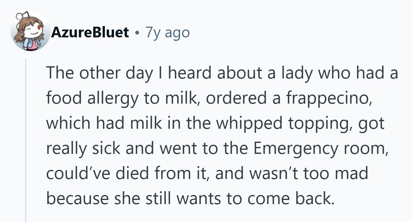 AzureBluet 7y ago The other day I heard about a lady who had a food allergy to milk, ordered a frappecino, which had milk in the whipped topping, got really sick and went to the Emergency room, could've died from it, and wasn't too mad because she still wants to come back.
