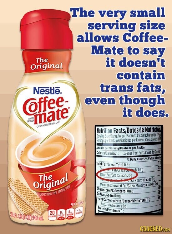 The very small serving size allows Coffee- Mate to say The it doesn't Original contain Nestle® trans fats, even though Coffee- it does. COFFEE CREAMER mate® CREMA NO LÁCTEA PARA CAFE Nutrition Facts/Datos de Nutrición Serving Size/Tamaño por Ración: 1 tsp/cucharadita (2g) Servings per Container/Raciones por Envase about/aprox. 150 Amount per Serving/Cantidad por Ración Calories/Calorías 10 Calories from Fat/Calorias de Grasa %Daily Value*/% Valor Diario 1% Total Fat/Grasa Total 0.5g 3% Saturated Fat/Grasa Saturada 0.5g Trans Fat/Grasa Trans 0g The Grasa Poliinsaturada 0g Monounsaturated FUR THE Fat/Grasa Monoinsaturada 0g Original 0% Cholesterol/Colesterol 0mg Sodium/Sodio Omg 0% CHOLESTEROL FREE, LACTOSE FREE 0%