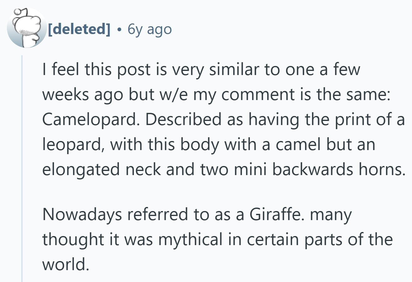  . 6y ago I feel this post is very similar to one a few weeks ago but w/e my comment is the same: Camelopard. Described as having the print of a leopard, with this body with a camel but an elongated neck and two mini backwards horns. Nowadays referred to as a Giraffe. many thought it was mythical in certain parts of the world. 
