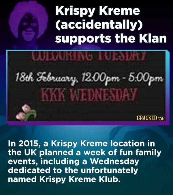 Krispy Kreme (accidentally) supports the Klan COLOURING LUESDAY 18th February. 12:00pm - 5.00pm KKK WEDNESDAY CRACKED.COM In 2015, a Krispy Kreme location in the UK planned a week of fun family events, including a Wednesday dedicated to the unfortunately named Krispy Kreme Klub.
