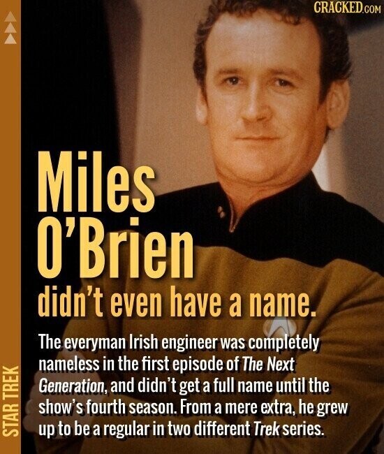 CRACKED.COM Miles O'Brien didn't even have a name. The everyman Irish engineer was completely nameless in the first episode of The Next Generation, and didn't get a full name until the show's fourth season. From a mere extra, he grew STAR TREK up to be a regular in two different Trek series.