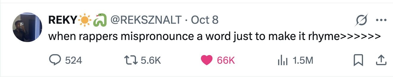 REKY @REKSZNALT-Oct8 ... when rappers mispronounce a word just to make it rhyme>>>>>> 524 5.6K 66K 1.5M 