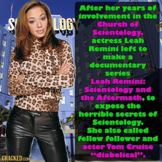 After her years of involvement in the S LOGY Church of Scientology, actress Leah Remini left to make a documentary series Leah Remini: Scientology and the Aftermath, to expose the horrible secrets of Scientology. She also called fellow follower and actor Tom Cruise diabolical. GRACKED.COM
