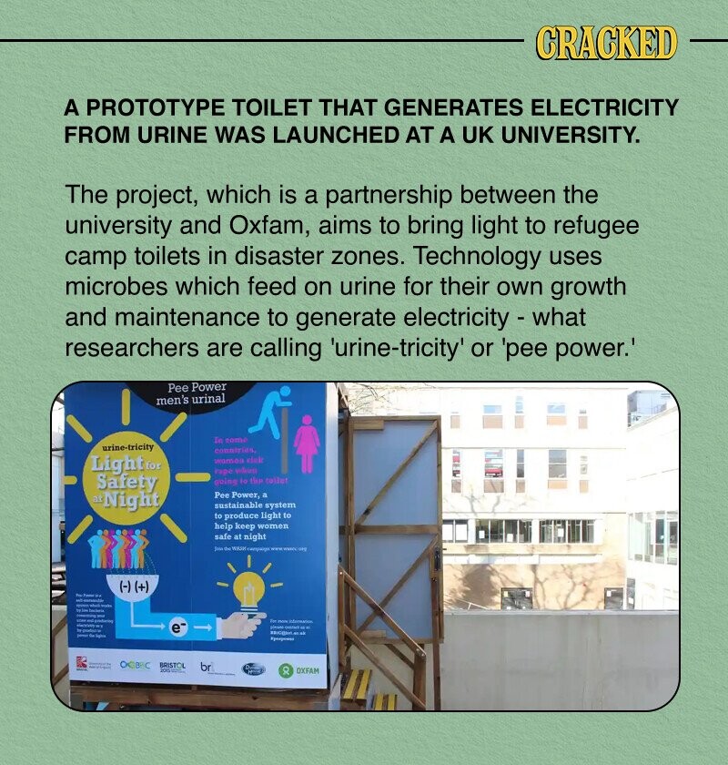 CRACKED A PROTOTYPE TOILET THAT GENERATES ELECTRICITY FROM URINE WAS LAUNCHED AT A UK UNIVERSITY. The project, which is a partnership between the university and Oxfam, aims to bring light to refugee camp toilets in disaster zones. Technology uses microbes which feed on urine for their own growth and maintenance to generate electricity - what researchers are calling 'urine-tricity' or 'pee power.' Pee Power men's urinal Tn como urine-tricity conniries, Light for state rape when Safety mine to the rollet atNight Pee Power, a sustainable system to produce light to help keep women safe at night Juin the WASH campaign www day