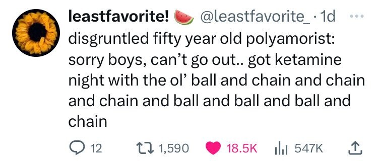 leastfavorite! @leastfavorite_. 1d ... disgruntled fifty year old polyamorist: sorry boys, can't go out.. got ketamine night with the ol' ball and chain and chain and chain and ball and ball and ball and chain 12 1,590 18.5K 547K