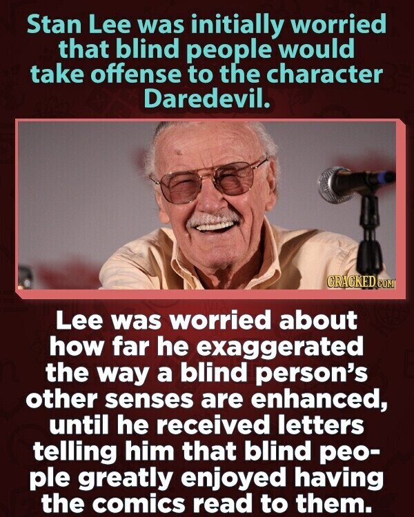 Stan Lee was initially worried that blind people would take offense to the character Daredevil. CRACKED.COM Lee was worried about how far he exaggerated the way a blind person's other senses are enhanced, until he received letters telling him that blind peo- ple greatly enjoyed having the comics read to them.