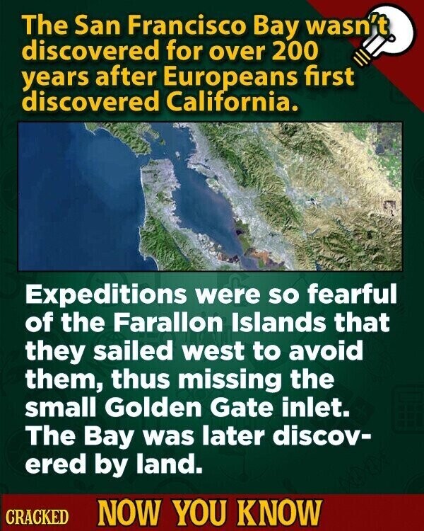 The San Francisco Bay wasn't discovered for over 200 years after Europeans first discovered California. Expeditions were so fearful of the Farallon Islands that they sailed west to avoid them, thus missing the small Golden Gate inlet. The Bay was later discov- ered by land. CRACKED NOW YOU KNOW