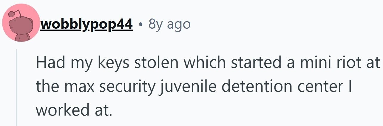 wobblypop44 . 8y ago Had my keys stolen which started a mini riot at the max security juvenile detention center | worked at.