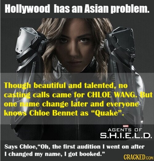 Hollywood has an Asian problem. Though beautiful and talented, no casting calls came for CHLOE WANG. But one name change later and everyone knows Chloe Bennet as Quake. - AGENTS OF S.H.I.E.L.D. Says Chloe, Oh, the first audition I went on after I changed my name, I got booked. CRACKED.COM