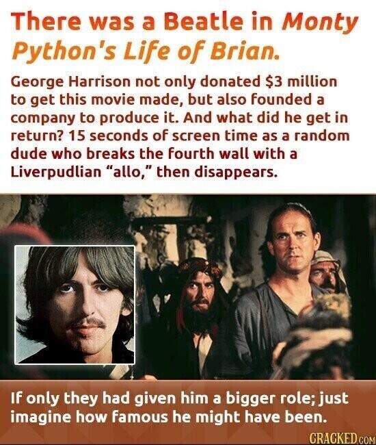 There was a Beatle in Monty Python's Life of Brian. George Harrison not only donated $3 million to get this movie made, but also founded a company to produce it. And what did he get in return? 15 seconds of screen time as a random dude who breaks the fourth wall with a Liverpudlian allo, then disappears. If only they had given him a bigger role; just imagine how famous he might have been. CRACKED COM