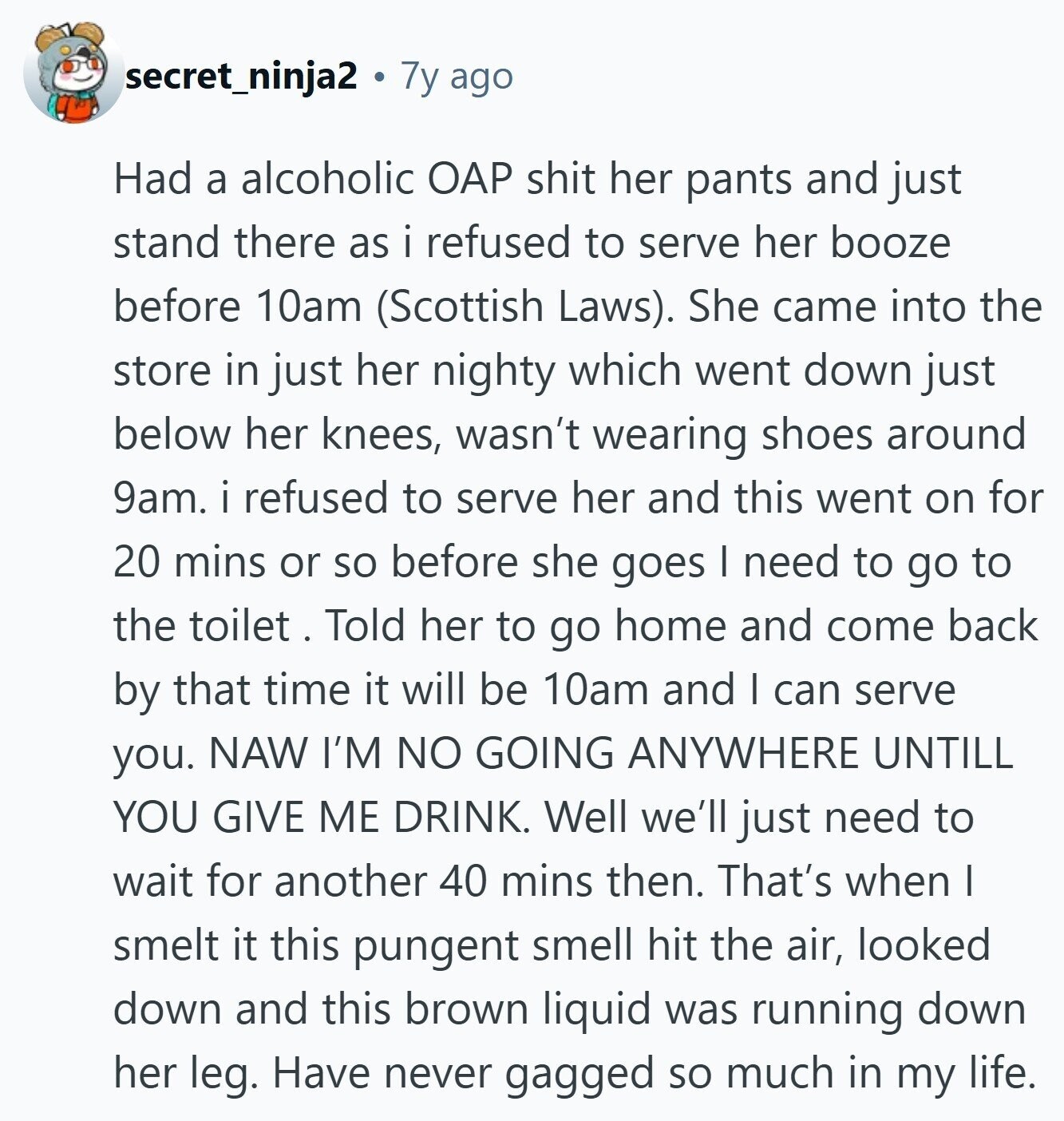 secret_ninja2 7y ago Had a alcoholic OAP shit her pants and just stand there as i refused to serve her booze before 10am (Scottish Laws). She came into the store in just her nighty which went down just below her knees, wasn't wearing shoes around 9am. i refused to serve her and this went on for 20 mins or so before she goes I need to go to the toilet . Told her to go home and come back by that time it will be 10am and I can serve you. NAW I'M NO GOING ANYWHERE UNTILL YOU GIVE ME DRINK.