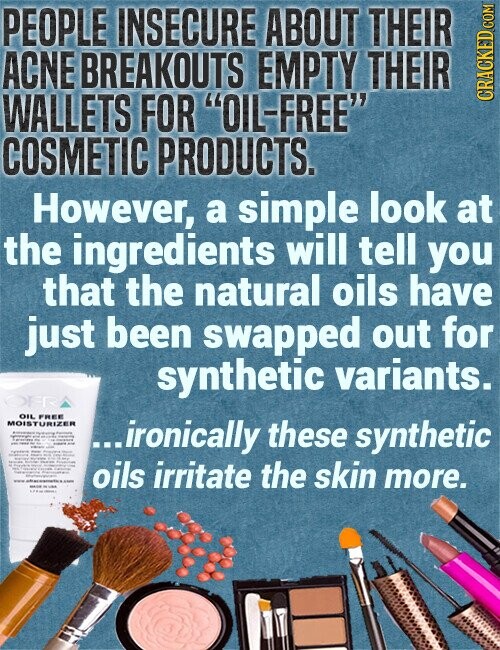 PEOPLE INSECURE ABOUT THEIR ACNE BREAKOUTS EMPTY THEIR WALLETS FOR OIL-FREE CRACKED COM COSMETIC PRODUCTS. However, a simple look at the ingredients will tell you that the natural oils have just been swapped out for synthetic variants. OFR OIL FREE MOISTURIZER - - - - - I - - - - ...ironically these synthetic - - - - - Three en - - il | I I - - I - 7 I - - - - - oils irritate the skin more. -