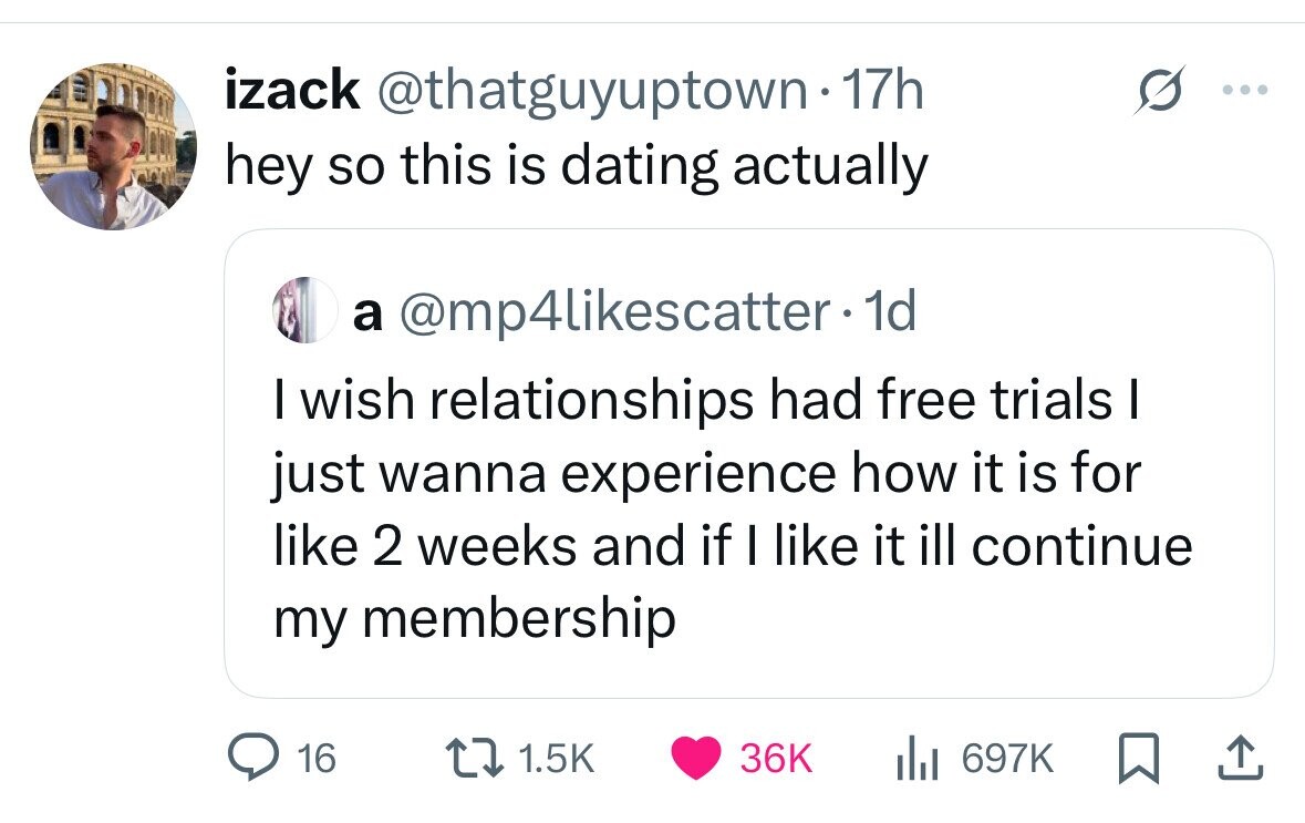 izack @thatguyuptown-17h hey so this is dating actually a @mp4likescatter. 1d I wish relationships had free trials I just wanna experience how it is for like 2 weeks and if I like it ill continue my membership 16 1.5K 36K 697K 