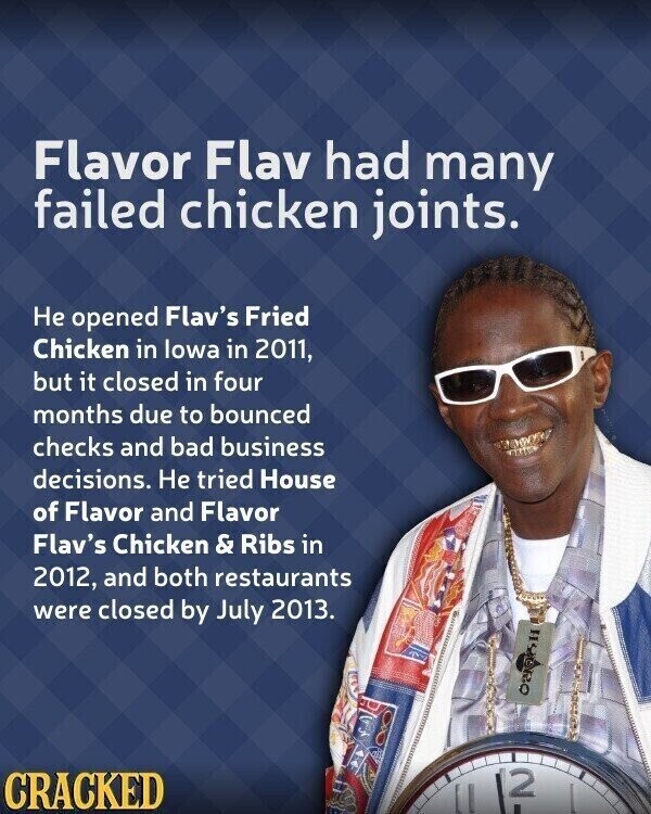 Flavor Flav had many failed chicken joints. Не opened Flav's Fried Chicken in lowa in 2011, but it closed in four months due to bounced checks and bad business decisions. Не tried House of Flavor and Flavor Flav's Chicken & Ribs in 2012, and both restaurants were closed by July 2013. 2 CRACKED