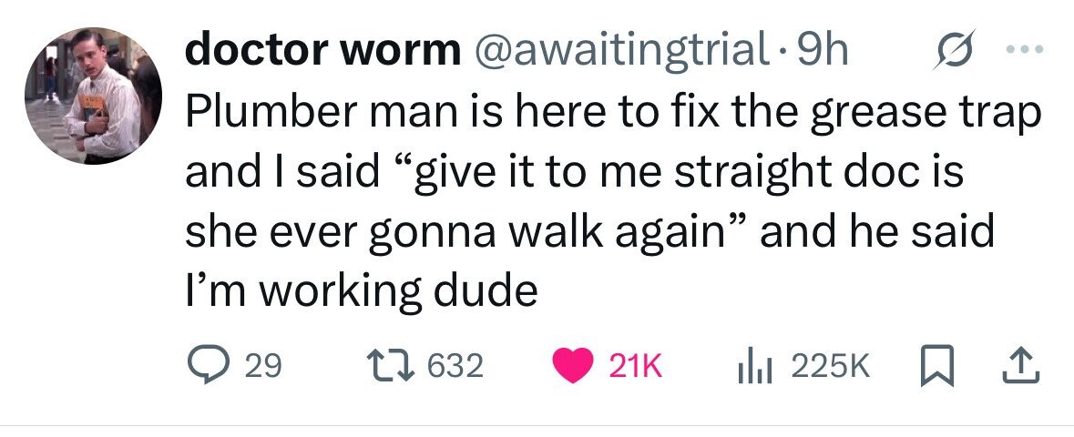 doctor worm @awaitingtrial.9 9h Plumber man is here to fix the grease trap and I said give it to me straight doc is she ever gonna walk again and he said I'm working dude 29 632 21K 225K 