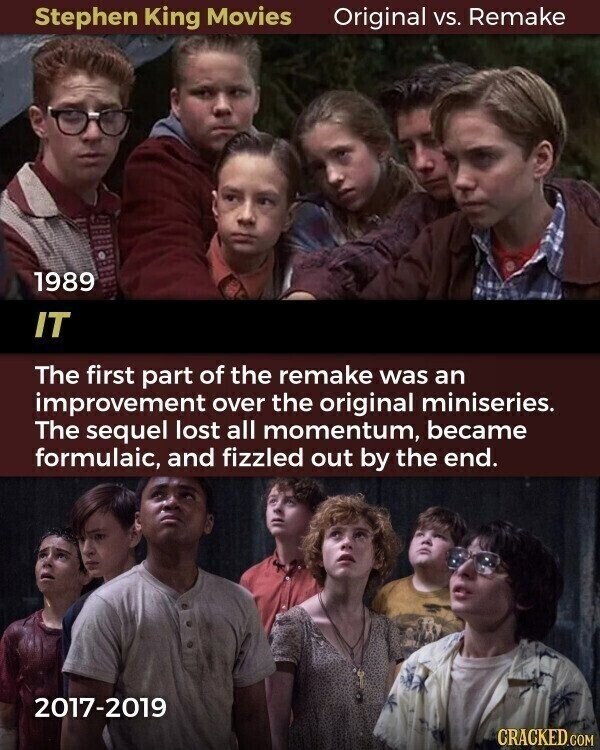 Stephen King Movies Original vs. Remake 1989 IT The first part of the remake was an improvement over the original miniseries. The sequel lost all momentum, became formulaic, and fizzled out by the end. 2017-2019 CRACKED.COM