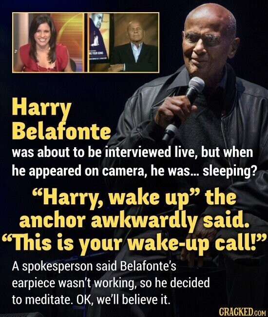 DE - YOUR SONS Harry Belafonte was about to be interviewed live, but when he appeared on camera, he was... sleeping? Harry, wake up the anchor awkwardly said. This is your wake-up call! A spokesperson said Belafonte's earpiece wasn't working, so he decided to meditate. OK, we'll believe it. CRACKED.COM