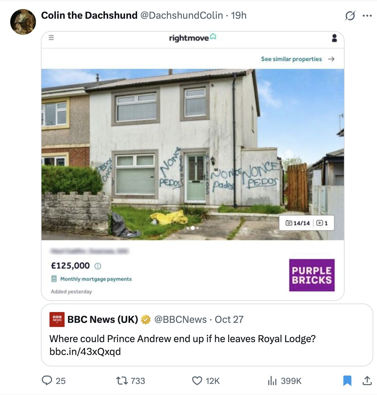 Colin the Dachshund @DachshundColin 19h O ... rightmove See similar properties PEDOS NONGS M ONC PEDOS NONONONCE PEDOS pades SON 14/14 1 - - - £125,000 PURPLE Monthly mortgage payments BRICKS Added yesterday DOG NEWS BBC News (UK) @BBCNews Oct 27 Where could Prince Andrew end up if he leaves Royal Lodge? bbc.in/43xQxqd 733 12K 25 399K