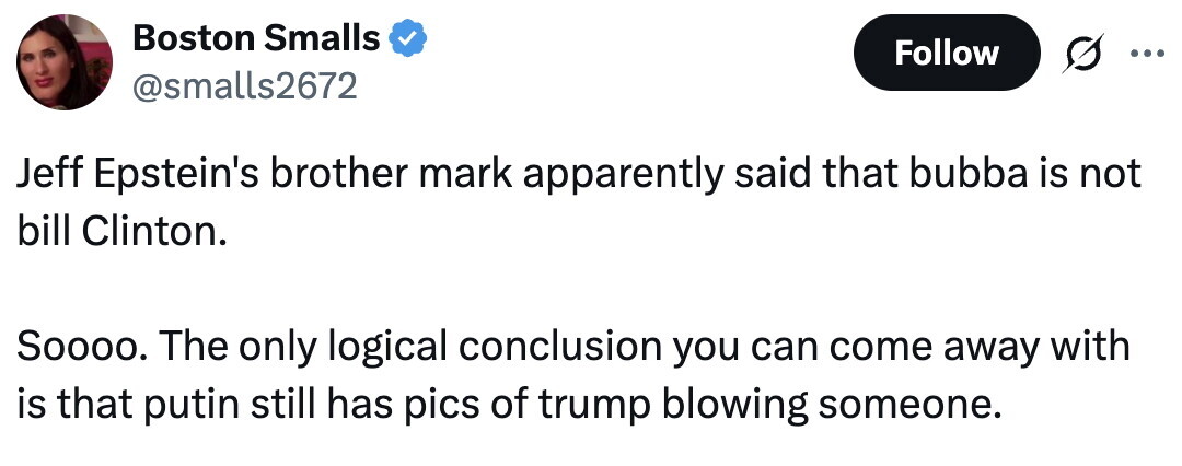 Boston Smalls Follow @smalls2672 Jeff Epstein's brother mark apparently said that bubba is not bill Clinton. Soooo. The only logical conclusion you can come away with is that putin still has pics of trump blowing someone.