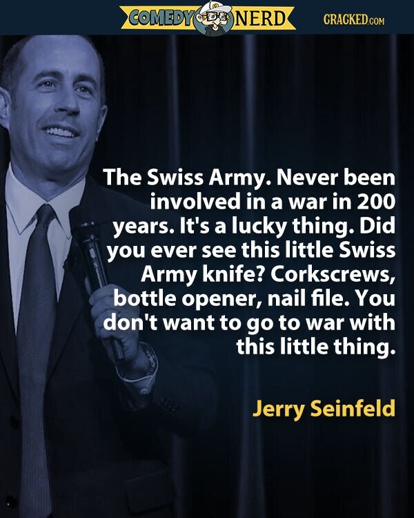 COMEDY NERD CRACKED.COM The Swiss Army. Never been involved in a war in 200 years. It's a lucky thing. Did you ever see this little Swiss Army knife? Corkscrews, bottle opener, nail file. You don't want to go to war with this little thing. Jerry Seinfeld