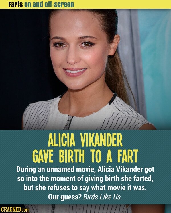 Farts on and off-screen ALICIA VIKANDER GAVE BIRTH TO A FART During an unnamed movie, Alicia Vikander got so into the moment of giving birth she farted, but she refuses to say what movie it was. Our guess? Birds Like Us. CRACKED.COM
