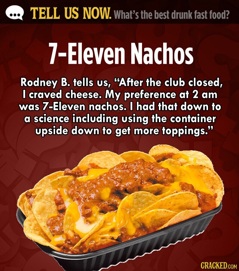 ... TELL US NOW. What's the best drunk fast food? 7-Eleven Nachos Rodney В. tells us, After the club closed, I craved cheese. My preference at 2 am was 7-Eleven nachos. I had that down to a science including using the container upside down to get more toppings. CRACKED.COM 