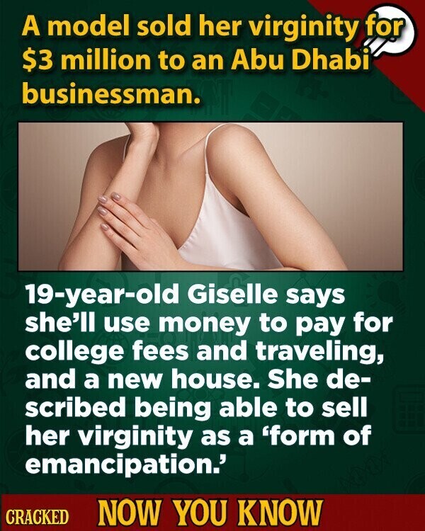 A model sold her virginity for $3 million to an Abu Dhabi businessman. 19-year-old Giselle says she'll use money to pay for college fees and traveling, and a new house. She de- scribed being able to sell her virginity as a 'form of emancipation.' CRACKED NOW YOU KNOW