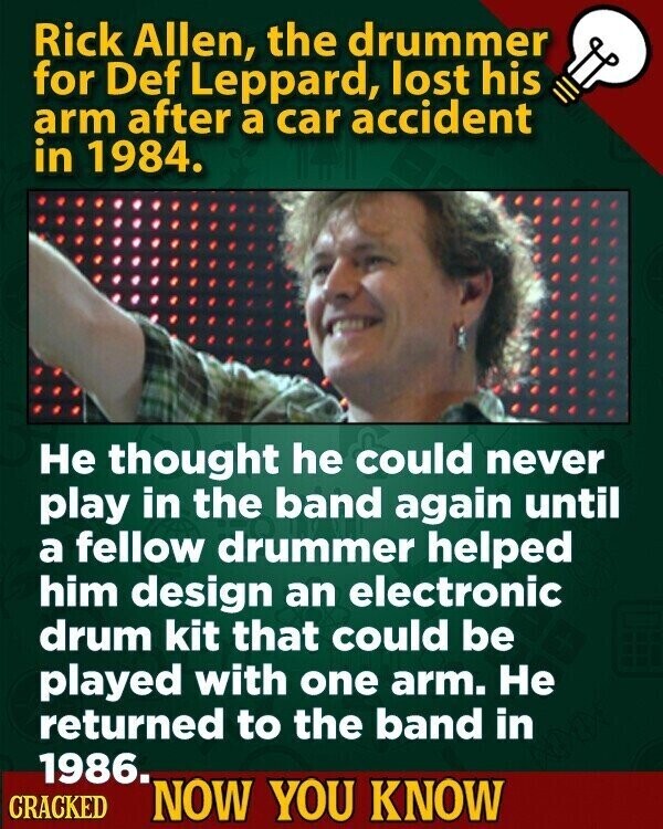 Rick Allen, the drummer for Def Leppard, lost his arm after a car accident in 1984. Не thought he could never play in the band again until a fellow drummer helped him design an electronic drum kit that could be played with one arm. Не returned to the band in 1986. CRACKED NOW YOU KNOW
