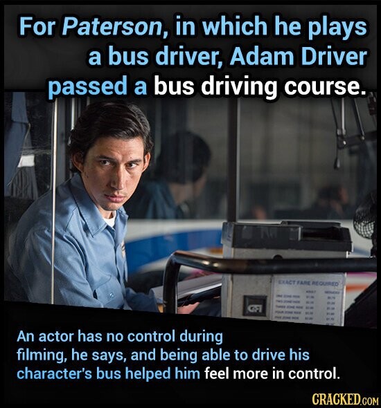 For Paterson, in which he plays a bus driver, Adam Driver passed a bus driving course. EXACT FARE REQUIRED - MOOCHY - - - BUT - - - - - - ... .. POLICE - ... DE - Jose - POR An actor has no control during filming, he says, and being able to drive his character's bus helped him feel more in control. CRACKED.COM