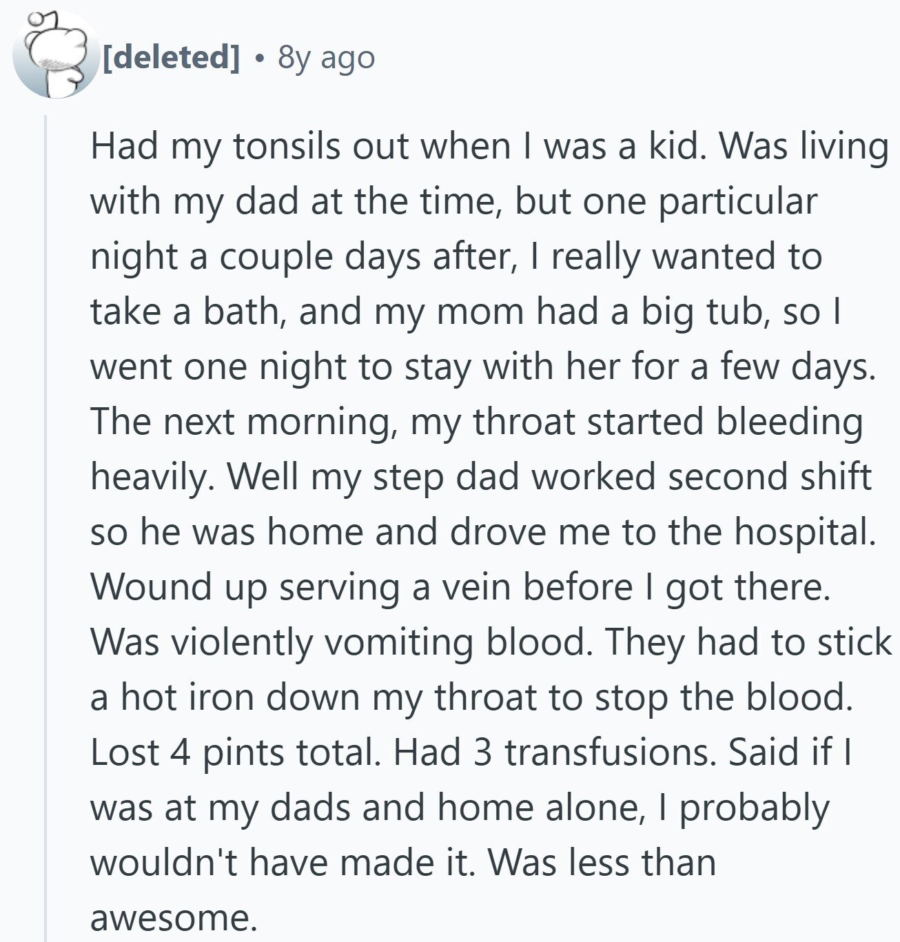 8y ago Had my tonsils out when I was a kid. Was living with my dad at the time, but one particular night a couple days after, I really wanted to take a bath, and my mom had a big tub, so I went one night to stay with her for a few days. The next morning, my throat started bleeding heavily. Well my step dad worked second shift so he was home and drove me to the hospital. Wound up serving a vein before I got there. Was violently vomiting blood. They had to stick a hot iron