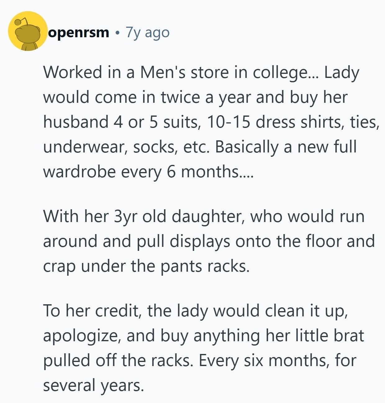 openrsm 7y ago Worked in a Men's store in college... Lady would come in twice a year and buy her husband 4 or 5 suits, 10-15 dress shirts, ties, underwear, socks, etc. Basically a new full wardrobe every 6 months.... With her 3yr old daughter, who would run around and pull displays onto the floor and crap under the pants racks. To her credit, the lady would clean it up, apologize, and buy anything her little brat pulled off the racks. Every six months, for several years.