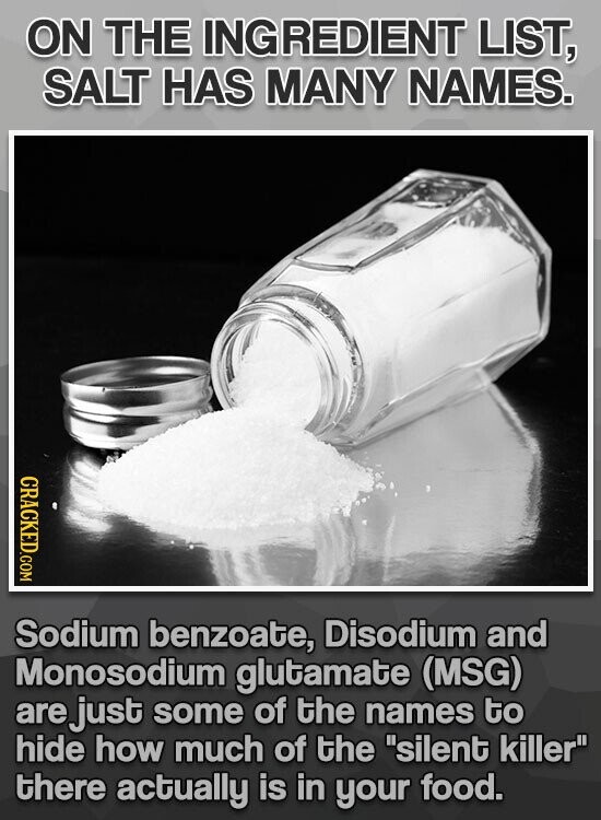 ON THE INGREDIENT LIST, SALT HAS MANY NAMES. CRACKED.COM Sodium benzoate, Disodium and Monosodium glutamate (MSG) are just some of the names to hide how much of the silent killer there actually is in your food.