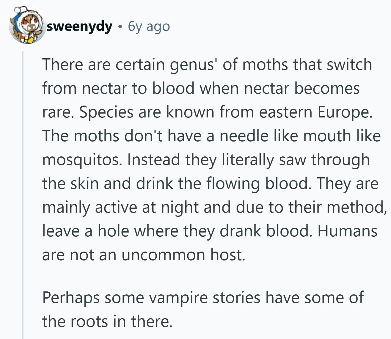 sweenydy 6y ago There are certain genus' of moths that switch from nectar to blood when nectar becomes rare. Species are known from eastern Europe. The moths don't have a needle like mouth like mosquitos. Instead they literally saw through the skin and drink the flowing blood. They are mainly active at night and due to their method, leave a hole where they drank blood. Humans are not an uncommon host. Perhaps some vampire stories have some of the roots in there. 