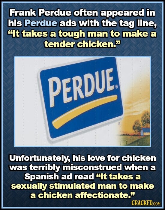 Frank Perdue often appeared in his Perdue ads with the tag line, It takes a tough man to make a tender chicken. PERDUE. Unfortunately, his love for chicken was terribly misconstrued when a Spanish ad read It takes a sexually stimulated man to make a chicken affectionate. CRACKED.COM