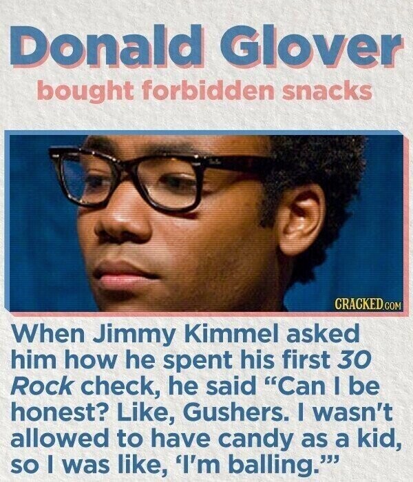 Donald Glover bought forbidden snacks CRACKED.COM When Jimmy Kimmel asked him how he spent his first 30 Rock check, he said Can I be honest? Like, Gushers. I wasn't allowed to have candy as a kid, SO I was like, 'I'm balling.