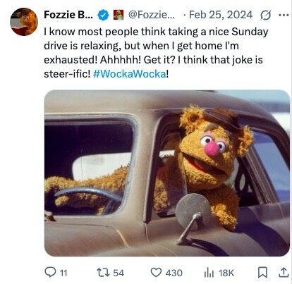 Fozzie B... @Fozzie... Feb 25, 2024 G ... I know most people think taking a nice Sunday drive is relaxing, but when I get home I'm exhausted! Ahhhhh! Get it? I think that joke is steer-ific! #WockaWocka! 11 54 430 ilst 18K 