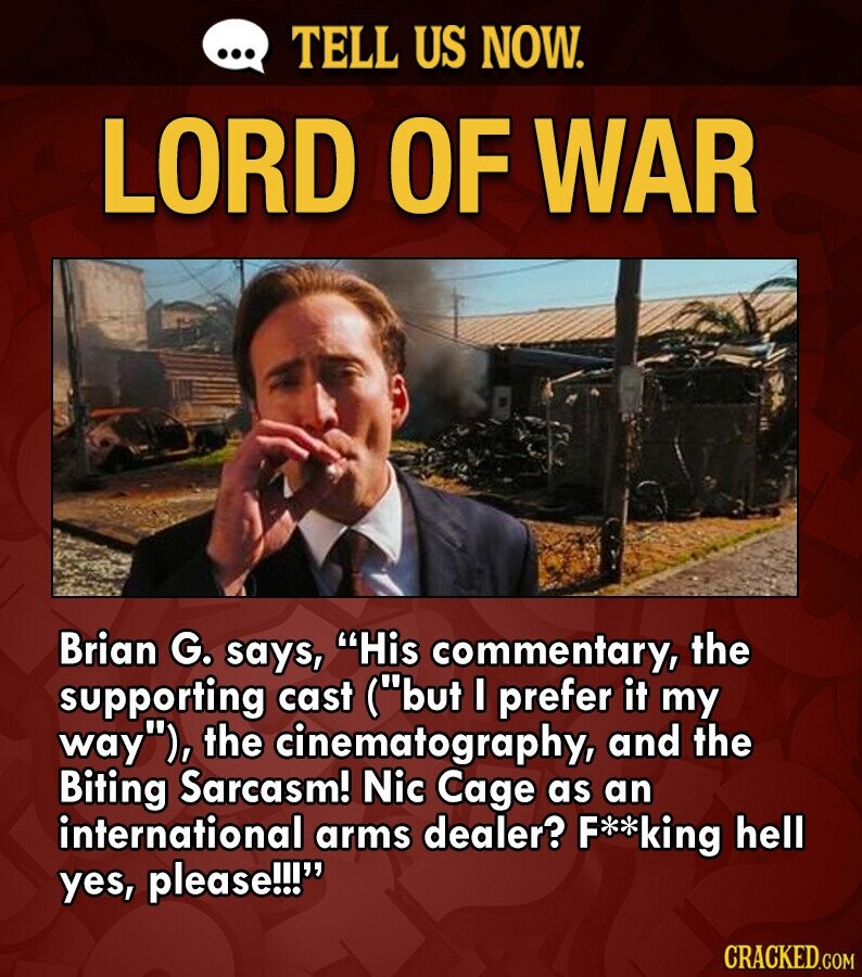 ... TELL US NOW. LORD OF WAR Brian G. says, His commentary, the supporting cast (but I prefer it my way), the cinematography, and the Biting Sarcasm! Nic Cage as an international arms dealer? F**king hell yes, please!!! CRACKED.COM