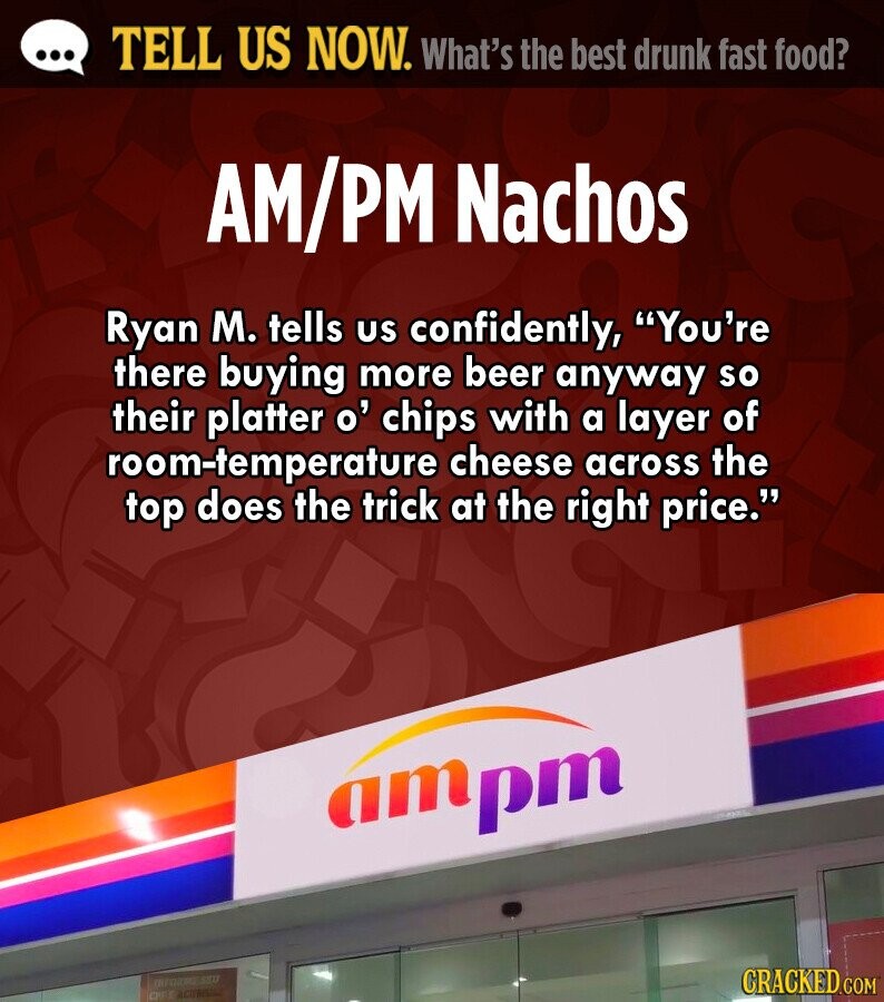 ... TELL US NOW. What's the best drunk fast food? AM/PM Nachos Ryan M. tells us confidently, You're there buying more beer anyway so their platter o' chips with a layer of room-temperature cheese across the top does the trick at the right price. атрт DEFORME.SEU CRACKED.COM OFF 