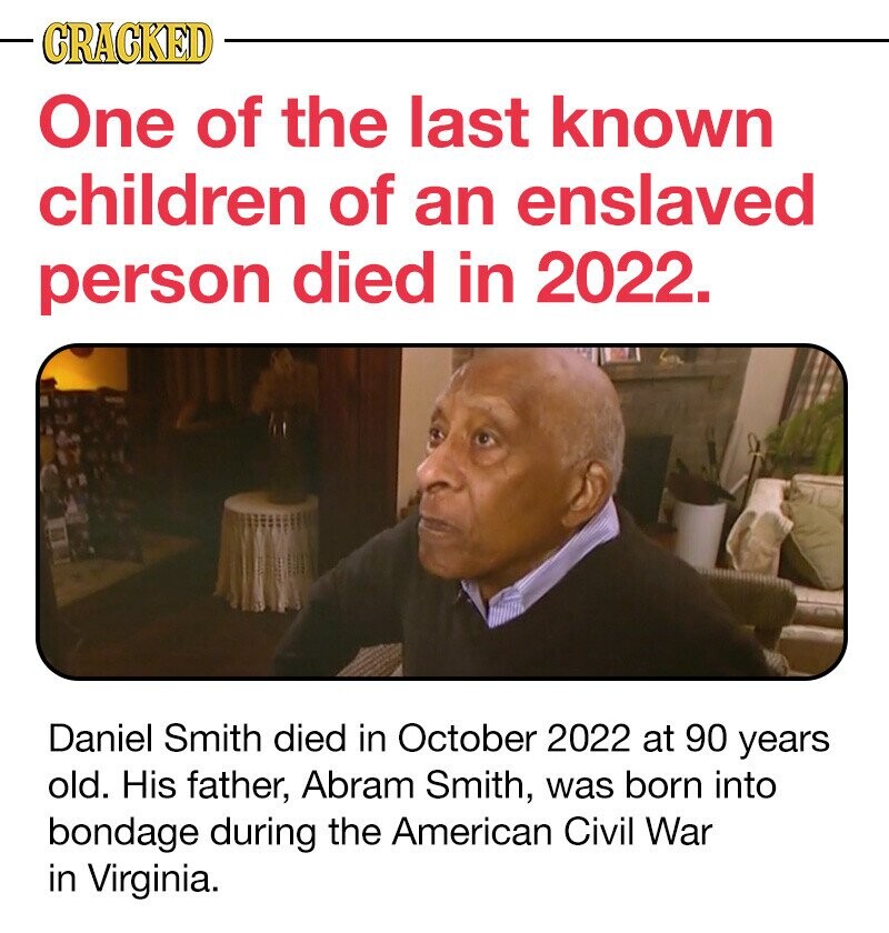 CRACKED One of the last known children of an enslaved person died in 2022. Daniel Smith died in October 2022 at 90 years old. His father, Abram Smith, was born into bondage during the American Civil War in Virginia.