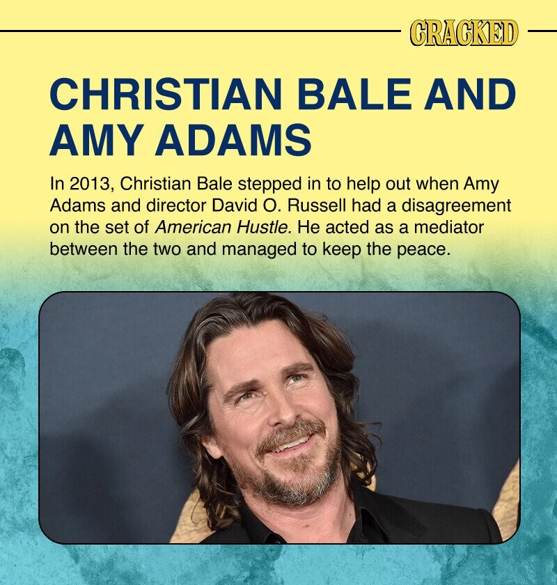 CRACKED CHRISTIAN BALE AND AMY ADAMS In 2013, Christian Bale stepped in to help out when Amy Adams and director David О. Russell had a disagreement on the set of American Hustle. Не acted as a mediator between the two and managed to keep the peace.