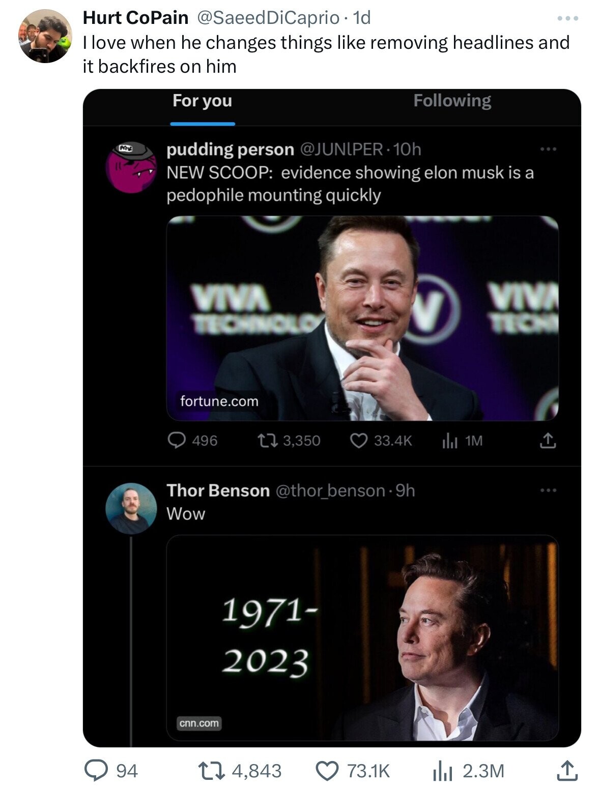 Hurt CoPain @SaeedDiCaprio - 1d I love when he changes things like removing headlines and it backfires on him For you Following pudding person @JUNIPER-10h NEW SCOOP: evidence showing elon musk is a pedophile mounting quickly VIVA VIVA V TECHNOLO TECHI fortune.com 33.4K 496 3,350 del 1M Thor Benson @thor_benson9h Wow 1971- 2023 cnn.com 94 4,843 73.1K 2.3M