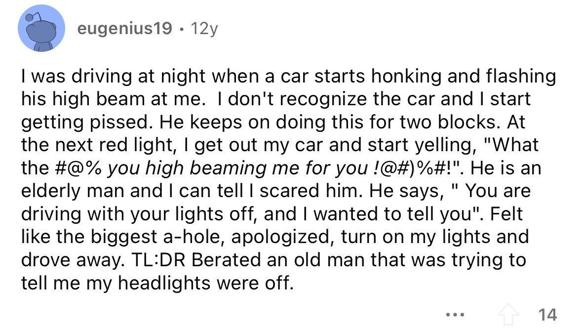 eugenius19 . 12y I was driving at night when a car starts honking and flashing his high beam at me. I don't recognize the car and I start getting pissed. Не keeps on doing this for two blocks. At the next red light, I get out my car and start yelling, What the #@% you high beaming me for you !@#)%#!. Не is an elderly man and I can tell I scared him. Не says,  You are driving with your lights off, and I wanted to tell you. Felt like the biggest a-hole, apologized, turn on my lights and 