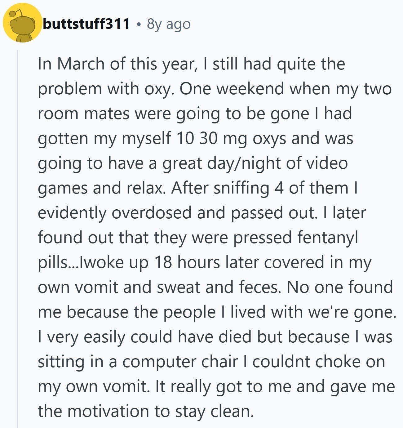 buttstuff311 8y ago In March of this year, I still had quite the problem with оху. One weekend when my two room mates were going to be gone I had gotten my myself 10 30 mg oxys and was going to have a great day/night of video games and relax. After sniffing 4 of them I evidently overdosed and passed out. I later found out that they were pressed fentanyl pills...lwoke up 18 hours later covered in my own vomit and sweat and feces. No one found me because the people I lived with we're gone. | very easily could